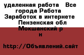 удаленная работа - Все города Работа » Заработок в интернете   . Пензенская обл.,Мокшанский р-н